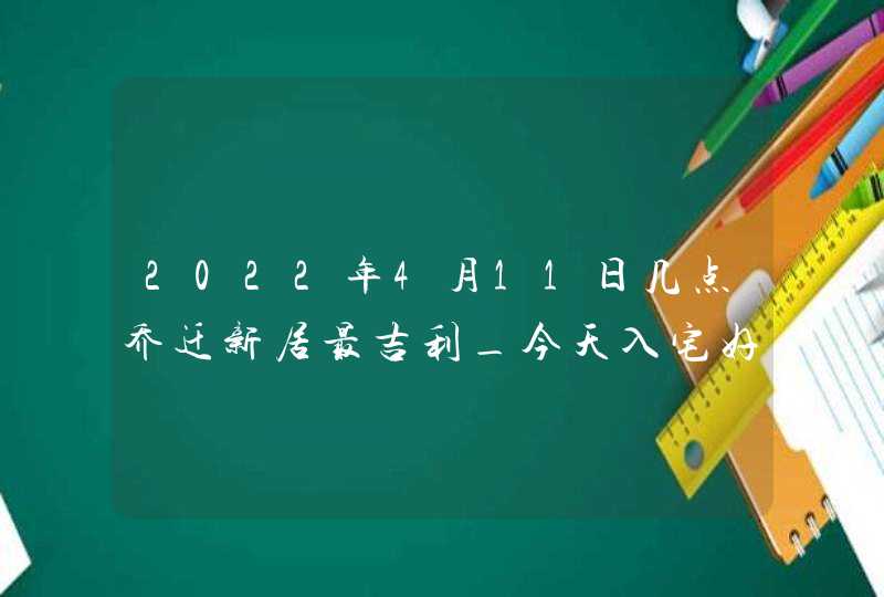 2022年4月11日几点乔迁新居最吉利_今天入宅好吗