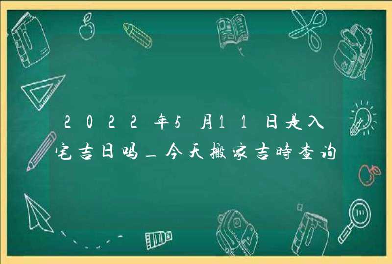 2022年5月11日是入宅吉日吗_今天搬家吉时查询
