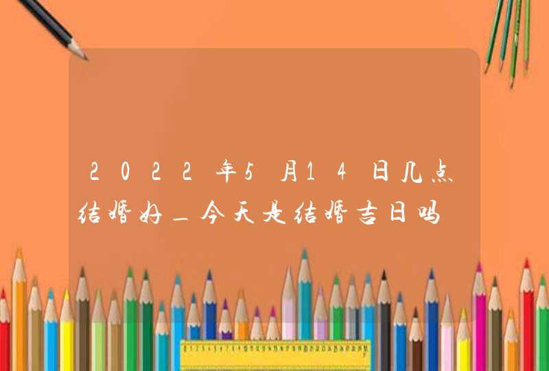 2022年5月14日几点结婚好_今天是结婚吉日吗