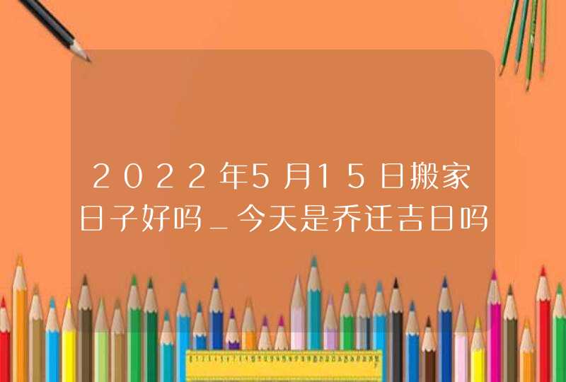 2022年5月15日搬家日子好吗_今天是乔迁吉日吗