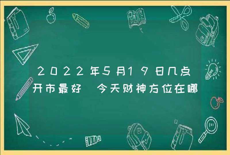 2022年5月19日几点开市最好_今天财神方位在哪