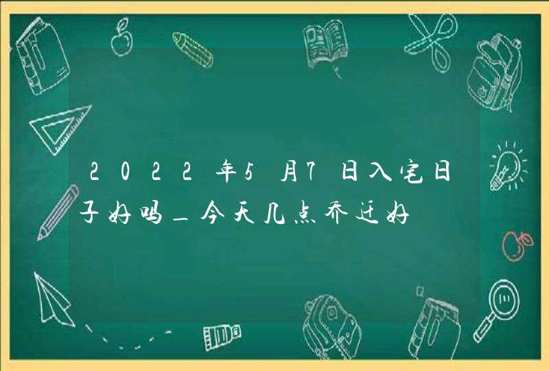 2022年5月7日入宅日子好吗_今天几点乔迁好