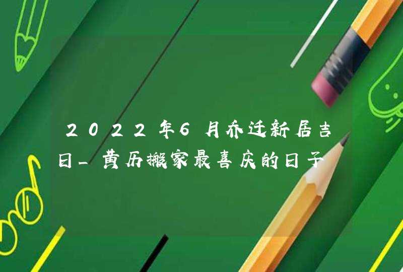 2022年6月乔迁新居吉日_黄历搬家最喜庆的日子