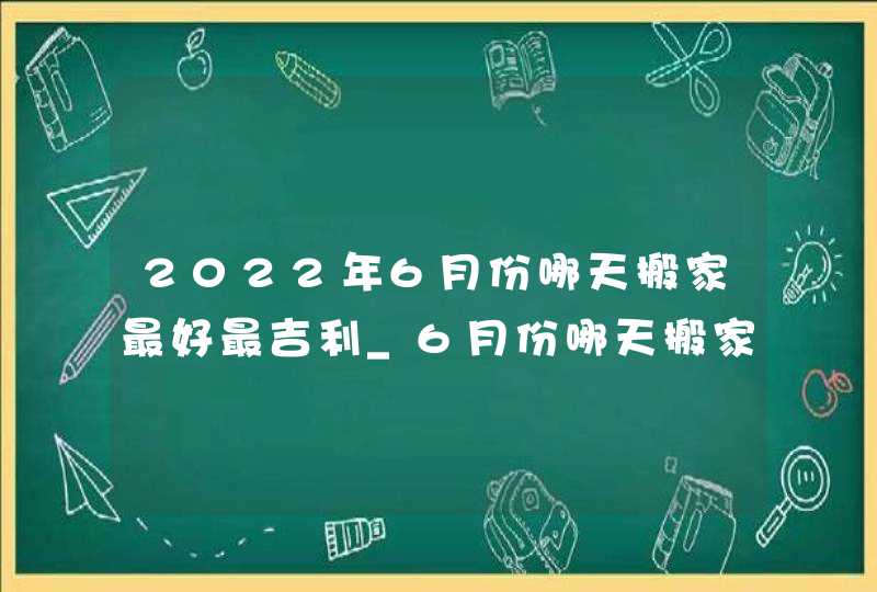 2022年6月份哪天搬家最好最吉利_6月份哪天搬家最好最吉利农历