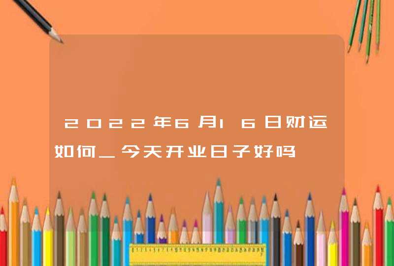 2022年6月16日财运如何_今天开业日子好吗