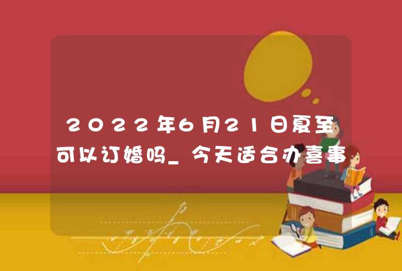 2022年6月21日夏至可以订婚吗_今天适合办喜事吗