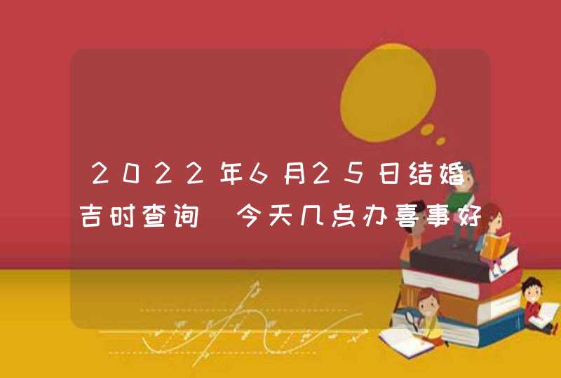 2022年6月25日结婚吉时查询_今天几点办喜事好