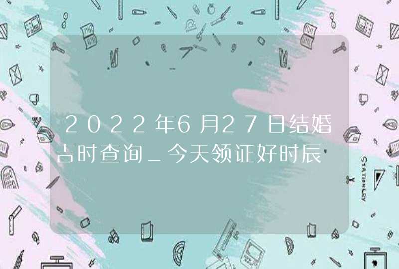 2022年6月27日结婚吉时查询_今天领证好时辰