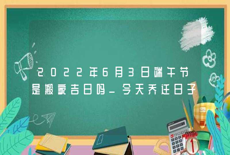 2022年6月3日端午节是搬家吉日吗_今天乔迁日子好吗