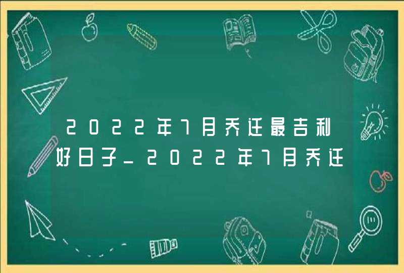 2022年7月乔迁最吉利好日子_2022年7月乔迁黄道吉日一览表