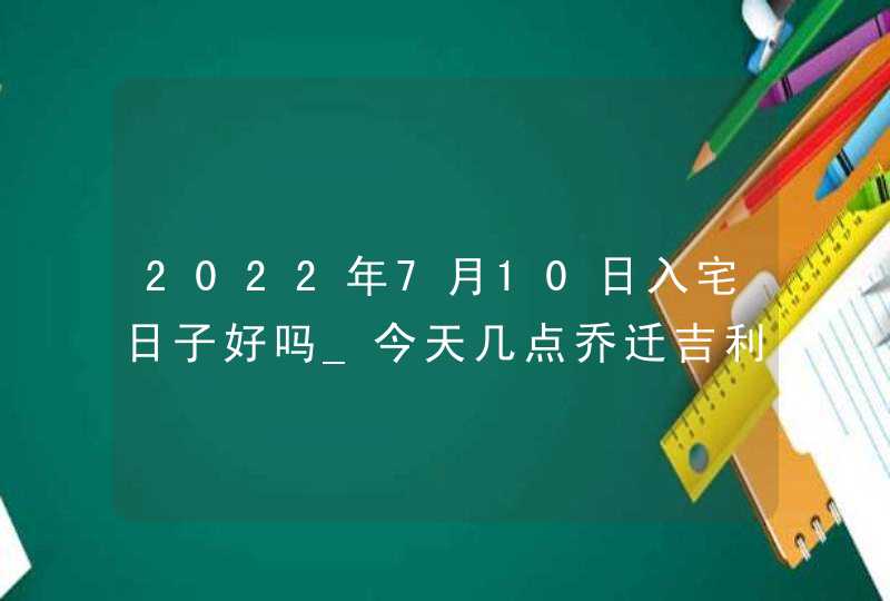 2022年7月10日入宅日子好吗_今天几点乔迁吉利