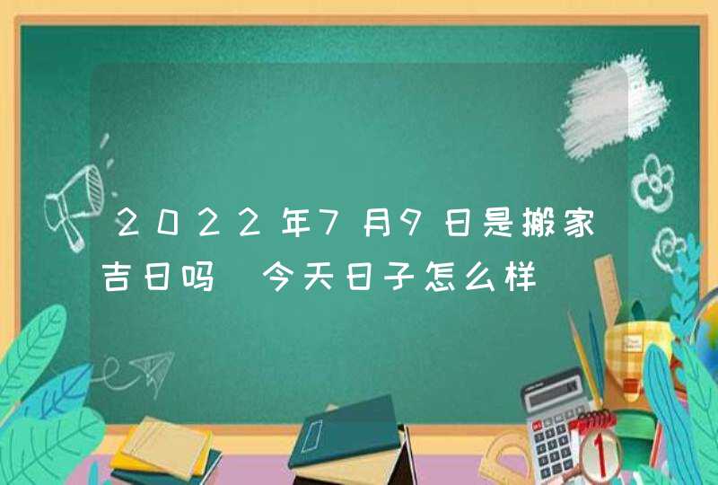2022年7月9日是搬家吉日吗_今天日子怎么样