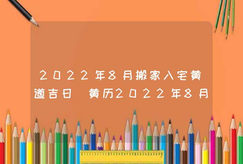 2022年8月搬家入宅黄道吉日_黄历2022年8月搬家入宅黄道吉日