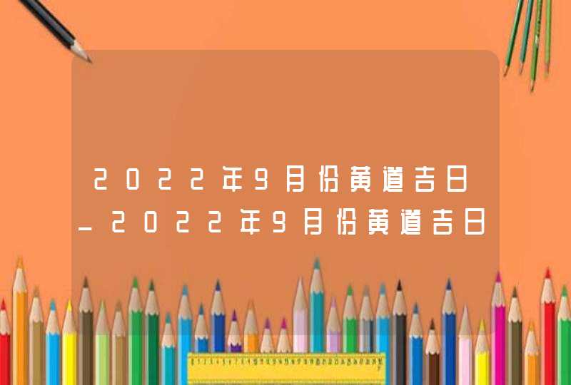 2022年9月份黄道吉日_2022年9月份黄道吉日一览表