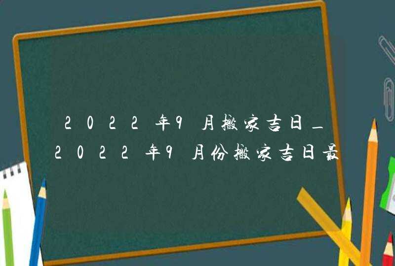 2022年9月搬家吉日_2022年9月份搬家吉日最佳入住日期