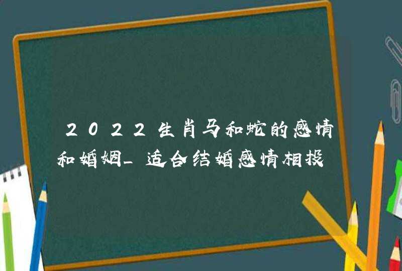 2022生肖马和蛇的感情和婚姻_适合结婚感情相投