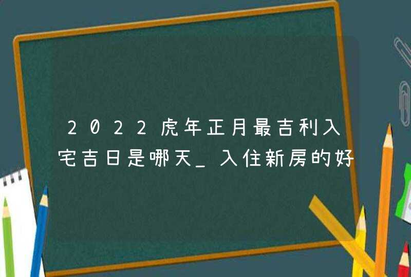 2022虎年正月最吉利入宅吉日是哪天_入住新房的好日子