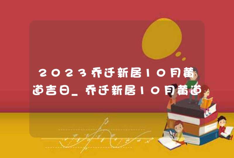 2023乔迁新居10月黄道吉日_乔迁新居10月黄道吉日查询