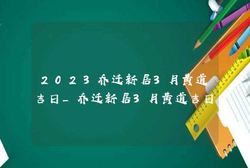 2023乔迁新居3月黄道吉日_乔迁新居3月黄道吉日查询