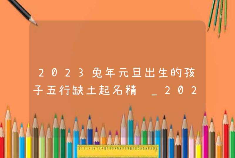 2023兔年元旦出生的孩子五行缺土起名精选_2023年兔年元旦绘画