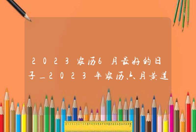 2023农历6月最好的日子_2023年农历六月黄道吉日