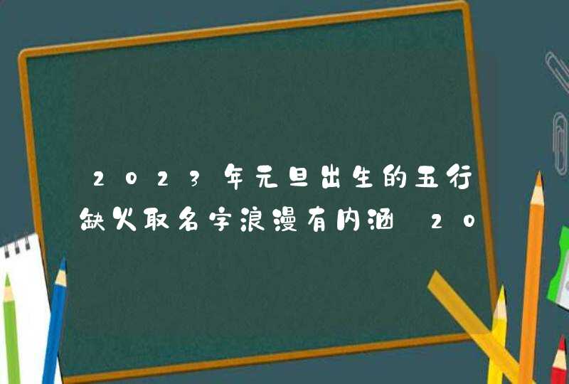 2023年元旦出生的五行缺火取名字浪漫有内涵_2023年元旦出生取名