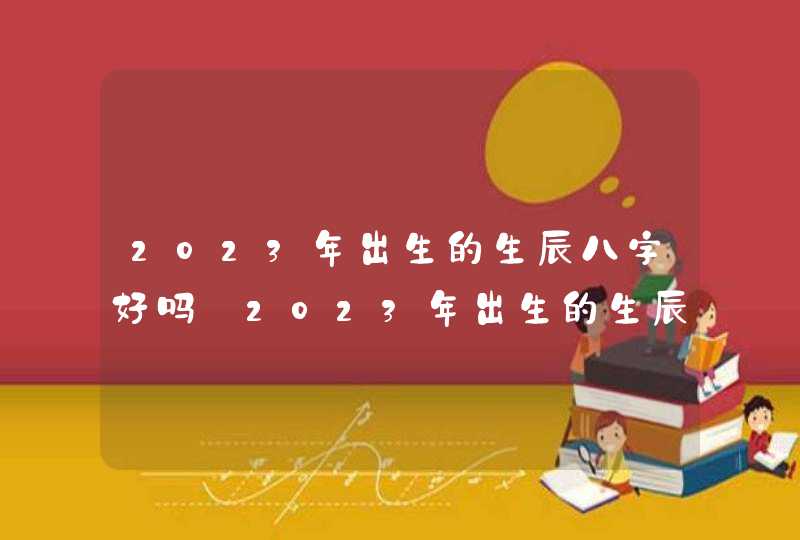 2023年出生的生辰八字好吗_2023年出生的生辰八字