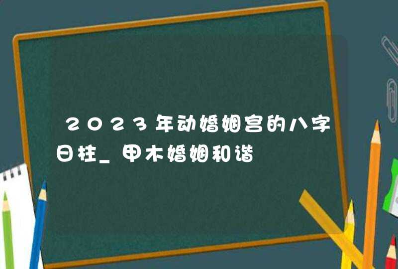 2023年动婚姻宫的八字日柱_甲木婚姻和谐