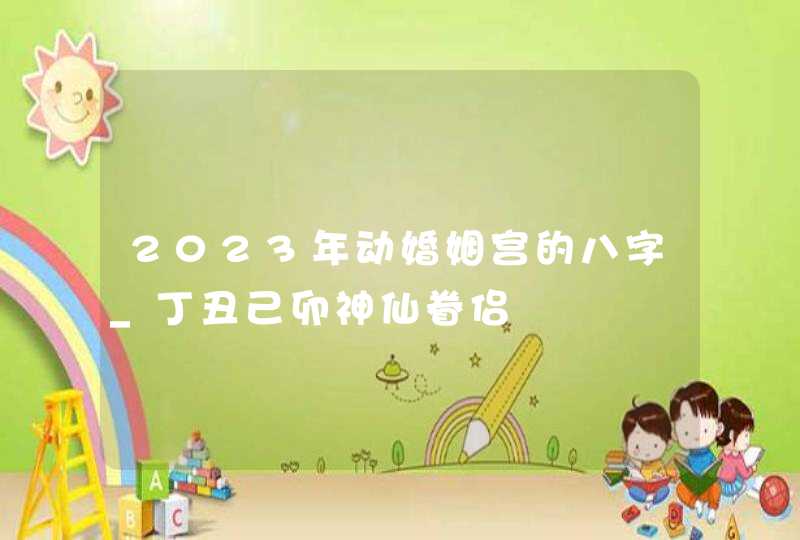 2023年动婚姻宫的八字_丁丑己卯神仙眷侣