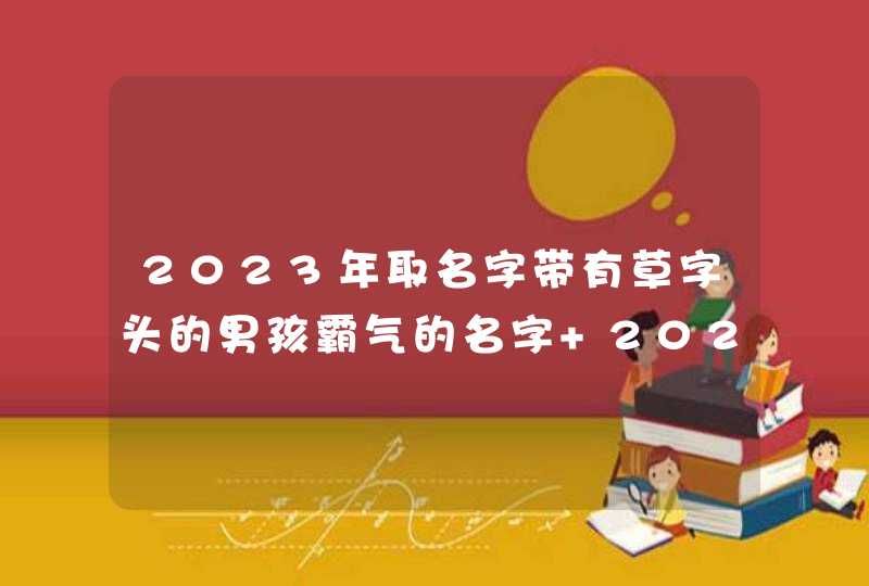 2023年取名字带有草字头的男孩霸气的名字 2023年最旺财的男孩取名字大全