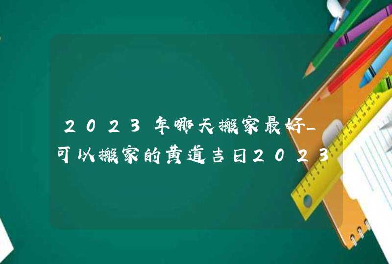 2023年哪天搬家最好_可以搬家的黄道吉日2023(全年)