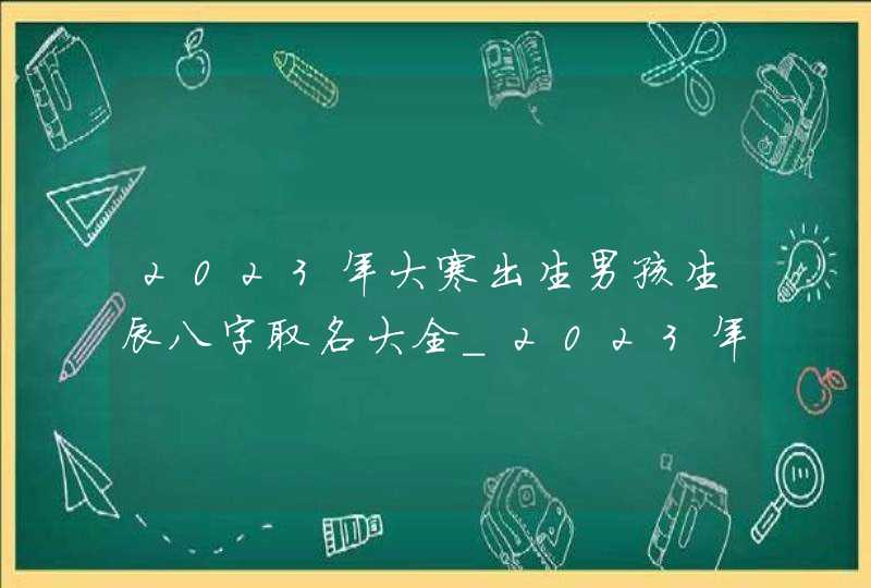 2023年大寒出生男孩生辰八字取名大全_2023年的大寒