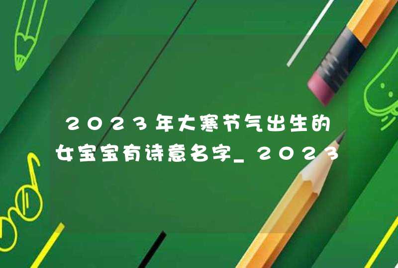 2023年大寒节气出生的女宝宝有诗意名字_2023年大寒节是哪一天