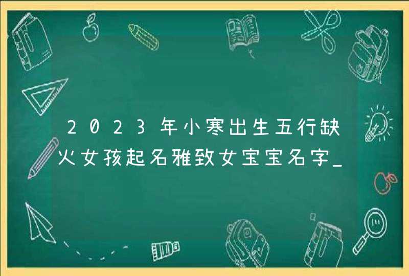 2023年小寒出生五行缺火女孩起名雅致女宝宝名字_2023年小寒出生