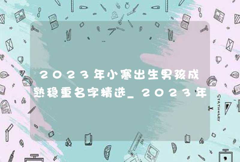2023年小寒出生男孩成熟稳重名字精选_2023年小寒几点几分