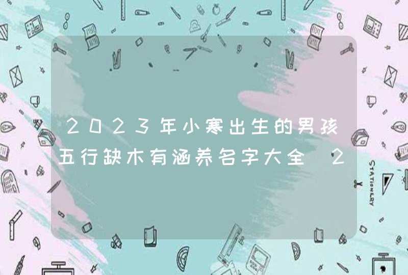 2023年小寒出生的男孩五行缺木有涵养名字大全_2023年小寒出生