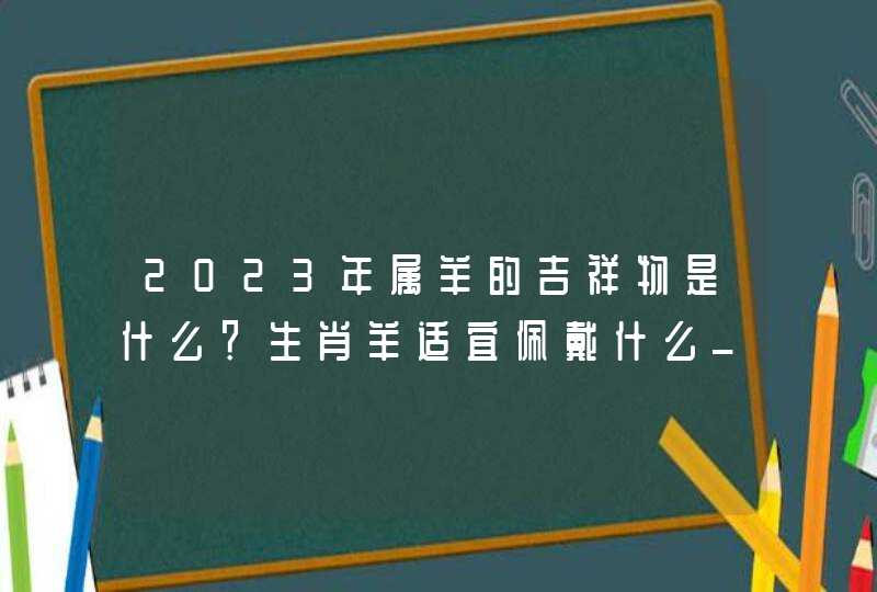 2023年属羊的吉祥物是什么？生肖羊适宜佩戴什么_2023年属羊的多少岁