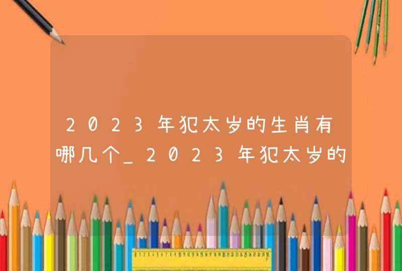2023年犯太岁的生肖有哪几个_2023年犯太岁的生肖如何化解