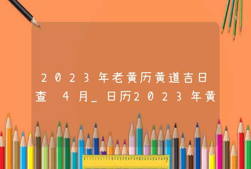 2023年老黄历黄道吉日查询4月_日历2023年黄道吉日4月
