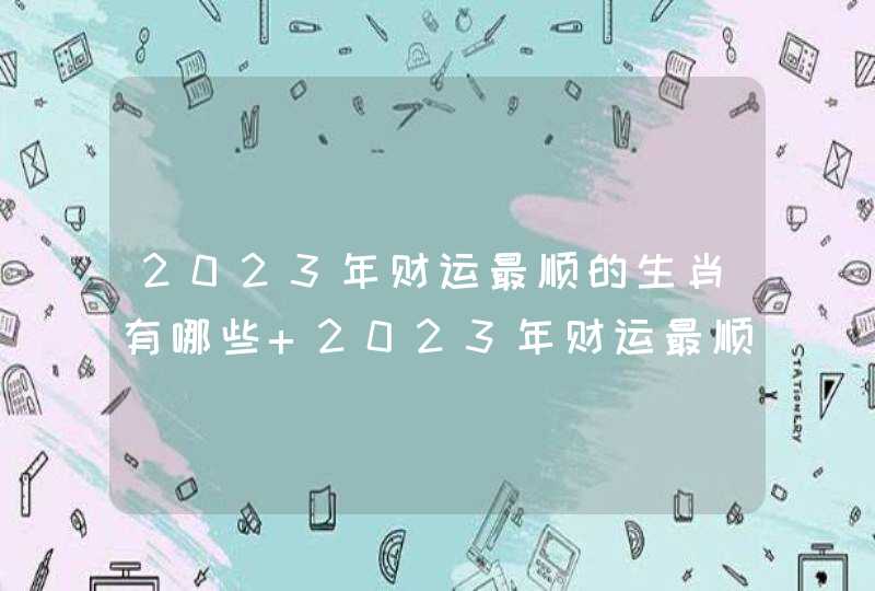 2023年财运最顺的生肖有哪些 2023年财运最顺的生肖汇总