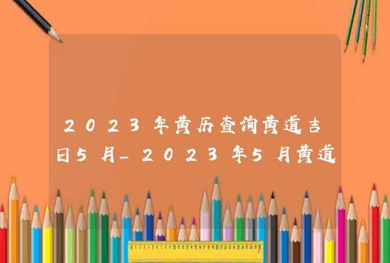 2023年黄历查询黄道吉日5月_2023年5月黄道吉日