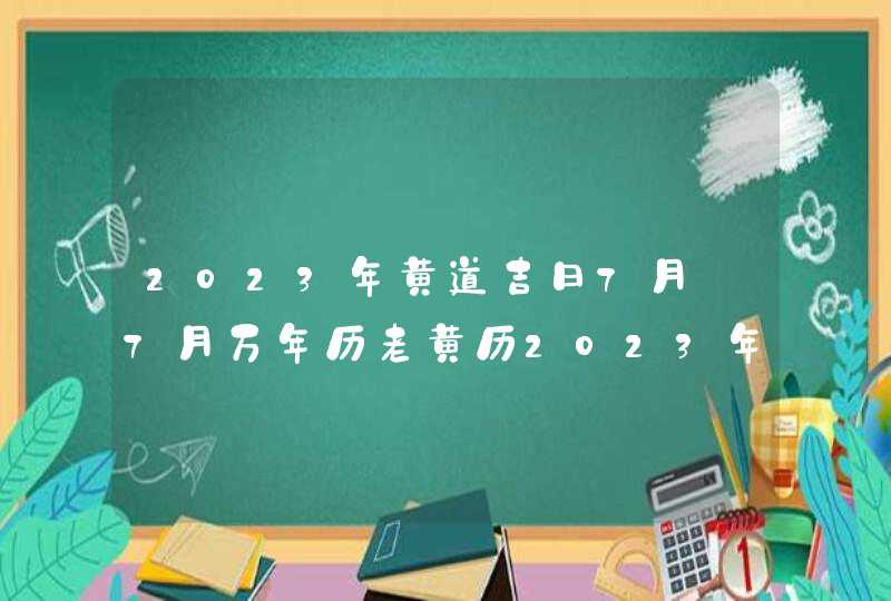 2023年黄道吉日7月_7月万年历老黄历2023年黄道吉日查询