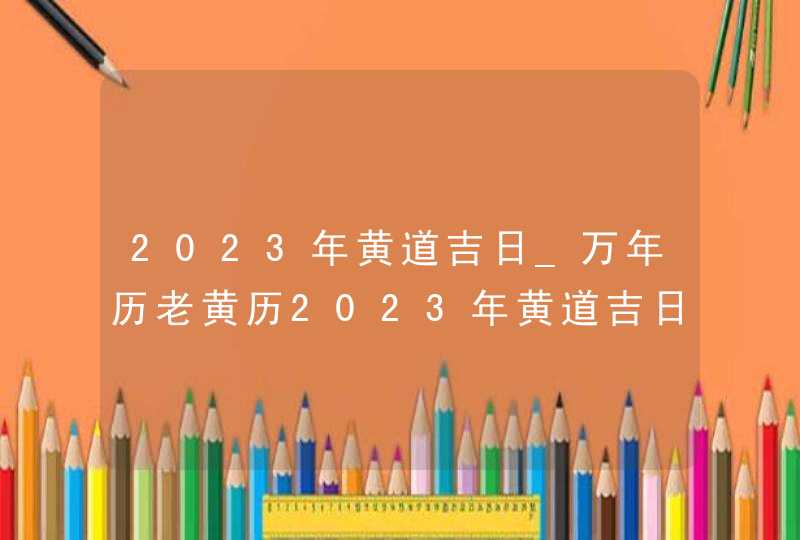 2023年黄道吉日_万年历老黄历2023年黄道吉日查询(全年)