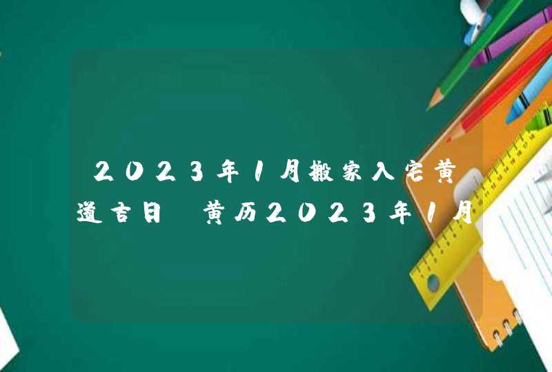 2023年1月搬家入宅黄道吉日_黄历2023年1月搬家入宅黄道吉日