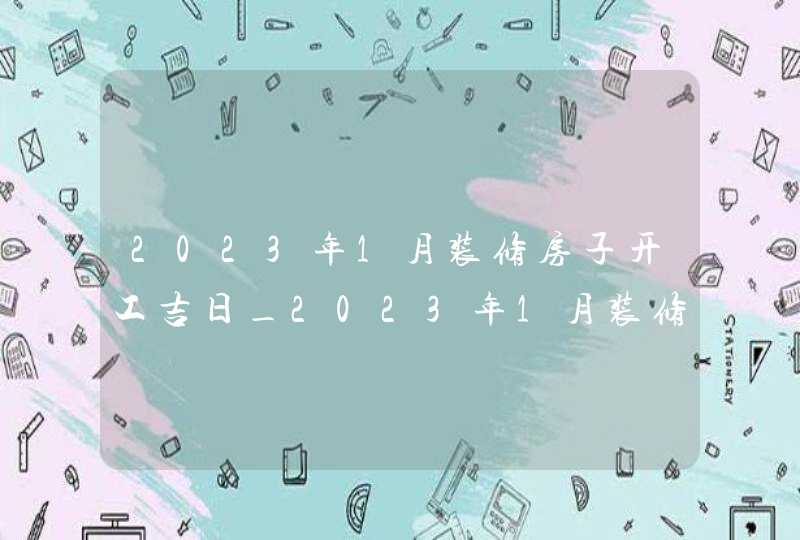 2023年1月装修房子开工吉日_2023年1月装修吉日查询表