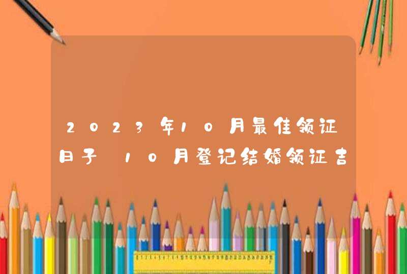 2023年10月最佳领证日子_10月登记结婚领证吉日
