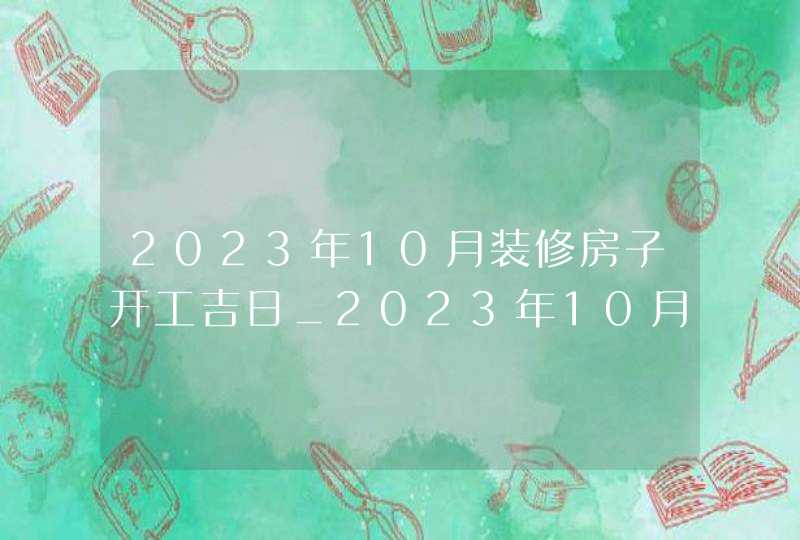 2023年10月装修房子开工吉日_2023年10月装修吉日查询表