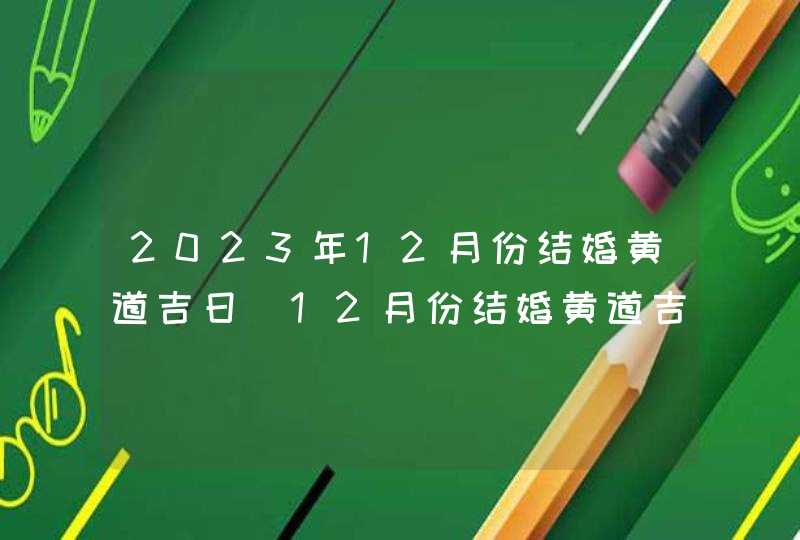 2023年12月份结婚黄道吉日_12月份结婚黄道吉日2023年
