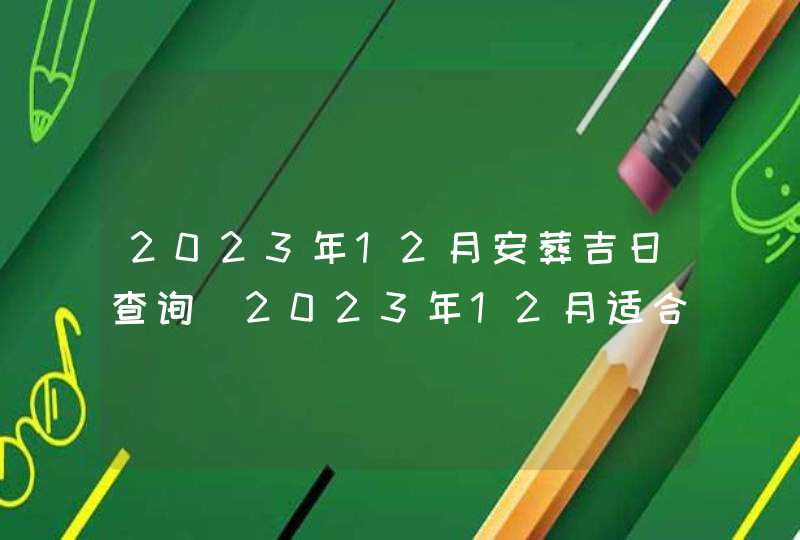 2023年12月安葬吉日查询_2023年12月适合安葬的黄道吉日
