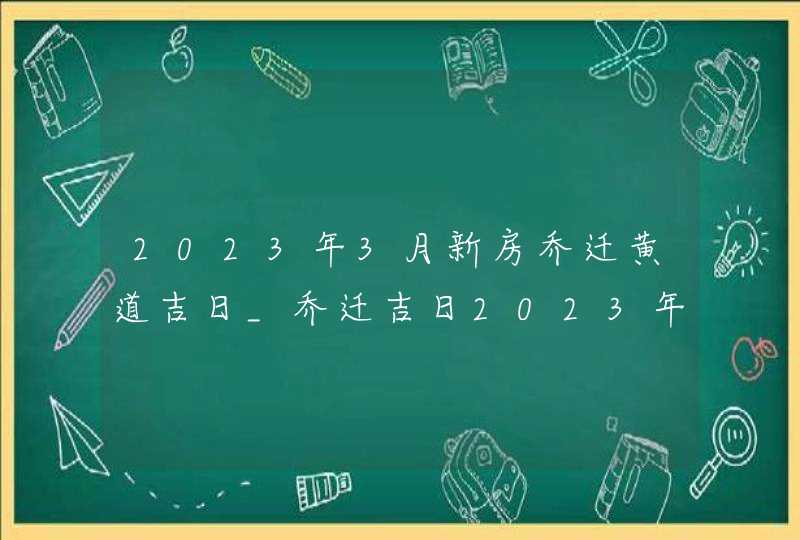 2023年3月新房乔迁黄道吉日_乔迁吉日2023年3月最佳时间